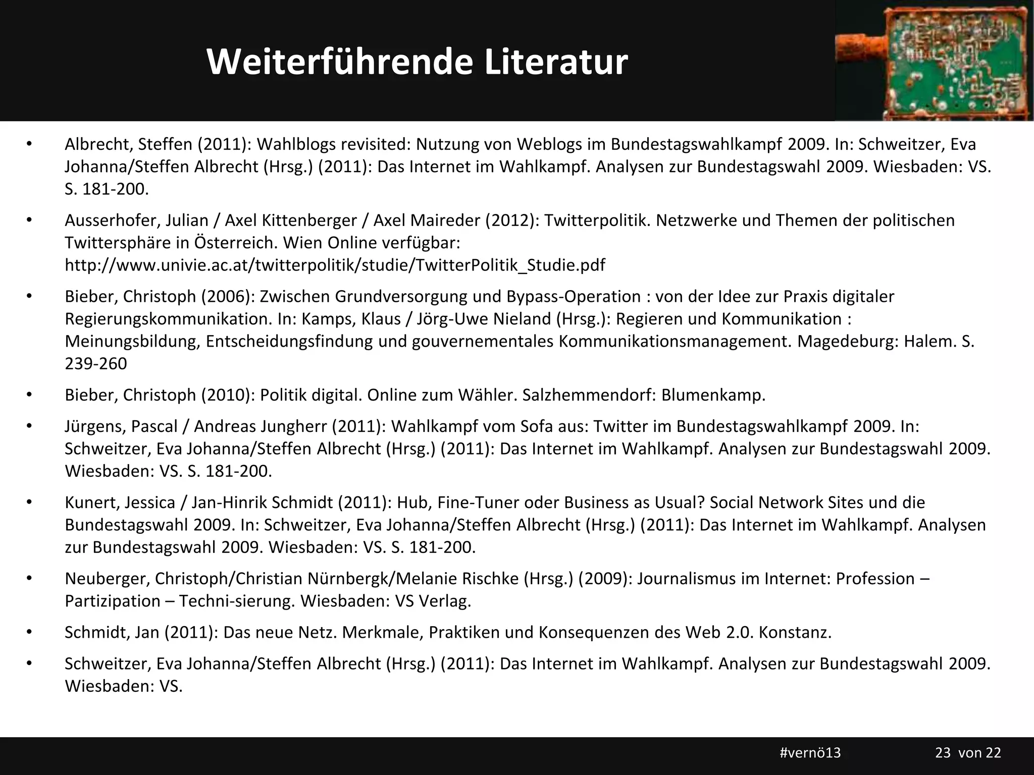 Titelmasterformat durch Klicken bearbeitenWeiterführende Literatur
• Albrecht, Steffen (2011): Wahlblogs revisited: Nutzung von Weblogs im Bundestagswahlkampf 2009. In: Schweitzer, Eva
Johanna/Steffen Albrecht (Hrsg.) (2011): Das Internet im Wahlkampf. Analysen zur Bundestagswahl 2009. Wiesbaden: VS.
S. 181-200.
• Ausserhofer, Julian / Axel Kittenberger / Axel Maireder (2012): Twitterpolitik. Netzwerke und Themen der politischen
Twittersphäre in Österreich. Wien Online verfügbar:
http://www.univie.ac.at/twitterpolitik/studie/TwitterPolitik_Studie.pdf
• Bieber, Christoph (2006): Zwischen Grundversorgung und Bypass-Operation : von der Idee zur Praxis digitaler
Regierungskommunikation. In: Kamps, Klaus / Jörg-Uwe Nieland (Hrsg.): Regieren und Kommunikation :
Meinungsbildung, Entscheidungsfindung und gouvernementales Kommunikationsmanagement. Magedeburg: Halem. S.
239-260
• Bieber, Christoph (2010): Politik digital. Online zum Wähler. Salzhemmendorf: Blumenkamp.
• Jürgens, Pascal / Andreas Jungherr (2011): Wahlkampf vom Sofa aus: Twitter im Bundestagswahlkampf 2009. In:
Schweitzer, Eva Johanna/Steffen Albrecht (Hrsg.) (2011): Das Internet im Wahlkampf. Analysen zur Bundestagswahl 2009.
Wiesbaden: VS. S. 181-200.
• Kunert, Jessica / Jan-Hinrik Schmidt (2011): Hub, Fine-Tuner oder Business as Usual? Social Network Sites und die
Bundestagswahl 2009. In: Schweitzer, Eva Johanna/Steffen Albrecht (Hrsg.) (2011): Das Internet im Wahlkampf. Analysen
zur Bundestagswahl 2009. Wiesbaden: VS. S. 181-200.
• Neuberger, Christoph/Christian Nürnbergk/Melanie Rischke (Hrsg.) (2009): Journalismus im Internet: Profession –
Partizipation – Techni-sierung. Wiesbaden: VS Verlag.
• Schmidt, Jan (2011): Das neue Netz. Merkmale, Praktiken und Konsequenzen des Web 2.0. Konstanz.
• Schweitzer, Eva Johanna/Steffen Albrecht (Hrsg.) (2011): Das Internet im Wahlkampf. Analysen zur Bundestagswahl 2009.
Wiesbaden: VS.
#vernö13 23 von 22
 