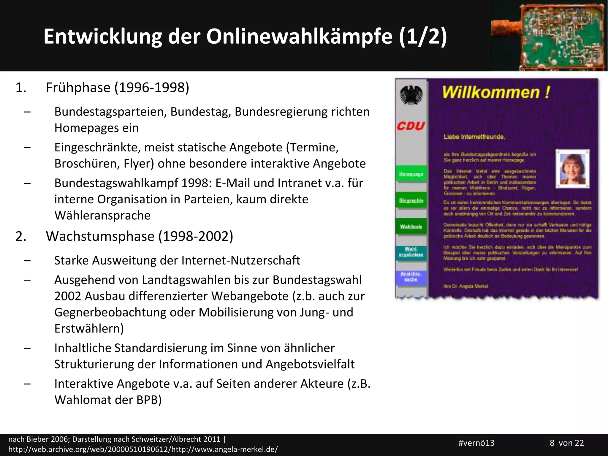 Titelmasterformat durch Klicken bearbeitenEntwicklung der Onlinewahlkämpfe (1/2)
1. Frühphase (1996-1998)
– Bundestagsparteien, Bundestag, Bundesregierung richten
Homepages ein
– Eingeschränkte, meist statische Angebote (Termine,
Broschüren, Flyer) ohne besondere interaktive Angebote
– Bundestagswahlkampf 1998: E-Mail und Intranet v.a. für
interne Organisation in Parteien, kaum direkte
Wähleransprache
2. Wachstumsphase (1998-2002)
– Starke Ausweitung der Internet-Nutzerschaft
– Ausgehend von Landtagswahlen bis zur Bundestagswahl
2002 Ausbau differenzierter Webangebote (z.b. auch zur
Gegnerbeobachtung oder Mobilisierung von Jung- und
Erstwählern)
– Inhaltliche Standardisierung im Sinne von ähnlicher
Strukturierung der Informationen und Angebotsvielfalt
– Interaktive Angebote v.a. auf Seiten anderer Akteure (z.B.
Wahlomat der BPB)
nach Bieber 2006; Darstellung nach Schweitzer/Albrecht 2011 |
http://web.archive.org/web/20000510190612/http://www.angela-merkel.de/
#vernö13 8 von 22
 