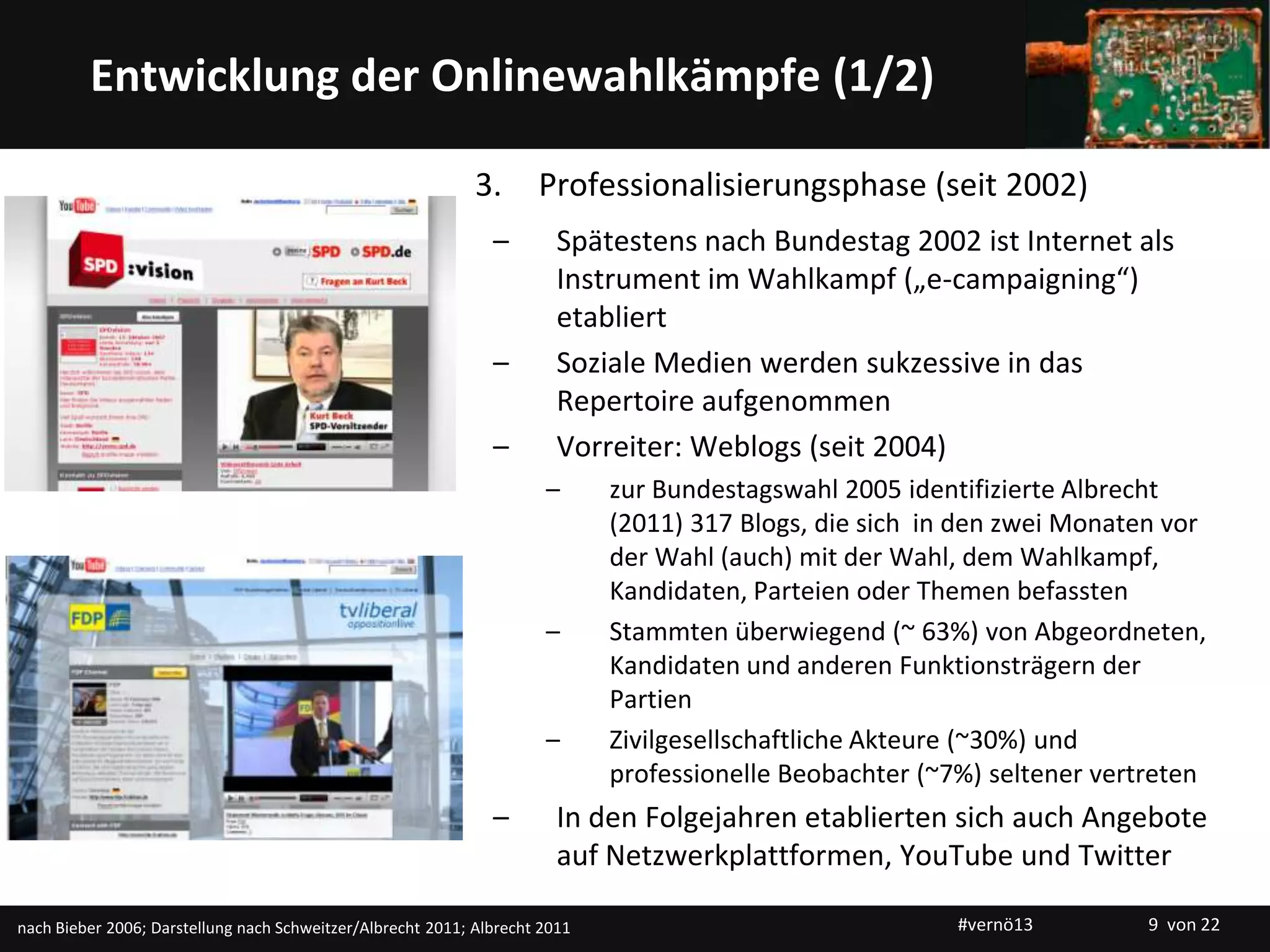 Titelmasterformat durch Klicken bearbeitenEntwicklung der Onlinewahlkämpfe (1/2)
3. Professionalisierungsphase (seit 2002)
– Spätestens nach Bundestag 2002 ist Internet als
Instrument im Wahlkampf („e-campaigning“)
etabliert
– Soziale Medien werden sukzessive in das
Repertoire aufgenommen
– Vorreiter: Weblogs (seit 2004)
– zur Bundestagswahl 2005 identifizierte Albrecht
(2011) 317 Blogs, die sich in den zwei Monaten vor
der Wahl (auch) mit der Wahl, dem Wahlkampf,
Kandidaten, Parteien oder Themen befassten
– Stammten überwiegend (~ 63%) von Abgeordneten,
Kandidaten und anderen Funktionsträgern der
Partien
– Zivilgesellschaftliche Akteure (~30%) und
professionelle Beobachter (~7%) seltener vertreten
– In den Folgejahren etablierten sich auch Angebote
auf Netzwerkplattformen, YouTube und Twitter
nach Bieber 2006; Darstellung nach Schweitzer/Albrecht 2011; Albrecht 2011 #vernö13 9 von 22
 