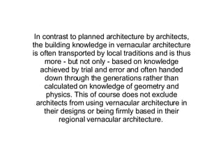 In contrast to planned architecture by architects, the building knowledge in vernacular architecture is often transported by local traditions and is thus more - but not only - based on knowledge achieved by trial and error and often handed down through the generations rather than calculated on knowledge of geometry and physics. This of course does not exclude architects from using vernacular architecture in their designs or being firmly based in their regional vernacular architecture.   