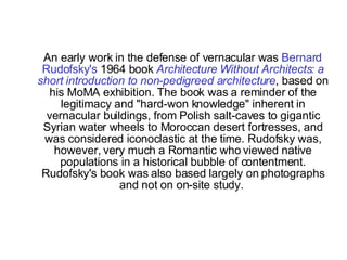 An early work in the defense of vernacular was  Bernard Rudofsky's  1964 book  Architecture Without Architects: a short introduction to non-pedigreed architecture , based on his MoMA exhibition. The book was a reminder of the legitimacy and "hard-won knowledge" inherent in vernacular buildings, from Polish salt-caves to gigantic Syrian water wheels to Moroccan desert fortresses, and was considered iconoclastic at the time. Rudofsky was, however, very much a Romantic who viewed native populations in a historical bubble of contentment. Rudofsky's book was also based largely on photographs and not on on-site study.  