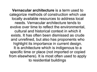 Vernacular architecture  is a term used to categorize methods of construction which use locally available resources to address local needs. Vernacular architecture tends to evolve over time to reflect the environmental, cultural and historical context in which it exists. It has often been dismissed as crude and unrefined, but also has proponents who highlight its importance in current design. It is architecture which is indigenous to a specific time or place (not imported or copied from elsewhere). It is most often used to apply to residential buildings   