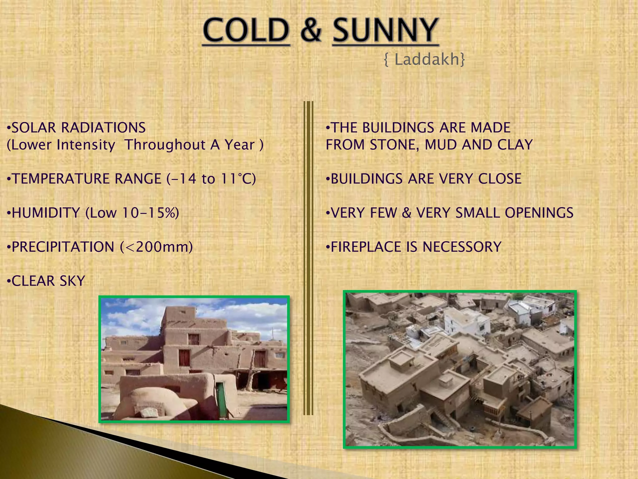 { Laddakh}
•SOLAR RADIATIONS
(Lower Intensity Throughout A Year )
•TEMPERATURE RANGE (-14 to 11°C)
•HUMIDITY (Low 10-15%)
•PRECIPITATION (<200mm)
•CLEAR SKY
•THE BUILDINGS ARE MADE
FROM STONE, MUD AND CLAY
•BUILDINGS ARE VERY CLOSE
•VERY FEW & VERY SMALL OPENINGS
•FIREPLACE IS NECESSORY
 