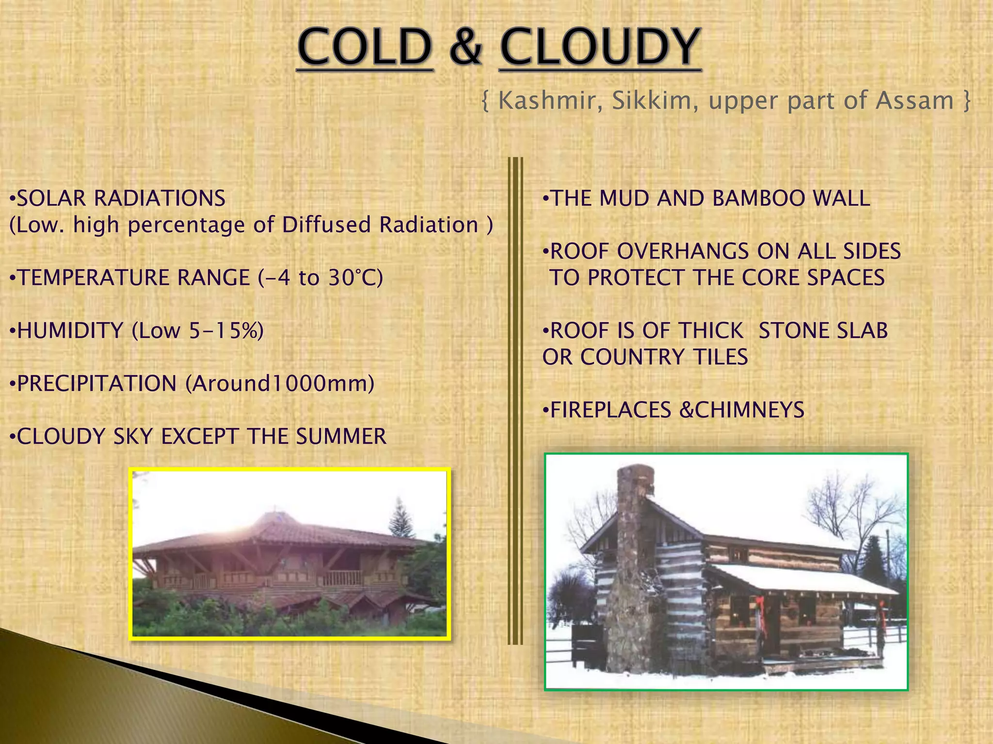 { Kashmir, Sikkim, upper part of Assam }
•SOLAR RADIATIONS
(Low. high percentage of Diffused Radiation )
•TEMPERATURE RANGE (-4 to 30°C)
•HUMIDITY (Low 5-15%)
•PRECIPITATION (Around1000mm)
•CLOUDY SKY EXCEPT THE SUMMER
•THE MUD AND BAMBOO WALL
•ROOF OVERHANGS ON ALL SIDES
TO PROTECT THE CORE SPACES
•ROOF IS OF THICK STONE SLAB
OR COUNTRY TILES
•FIREPLACES &CHIMNEYS
 