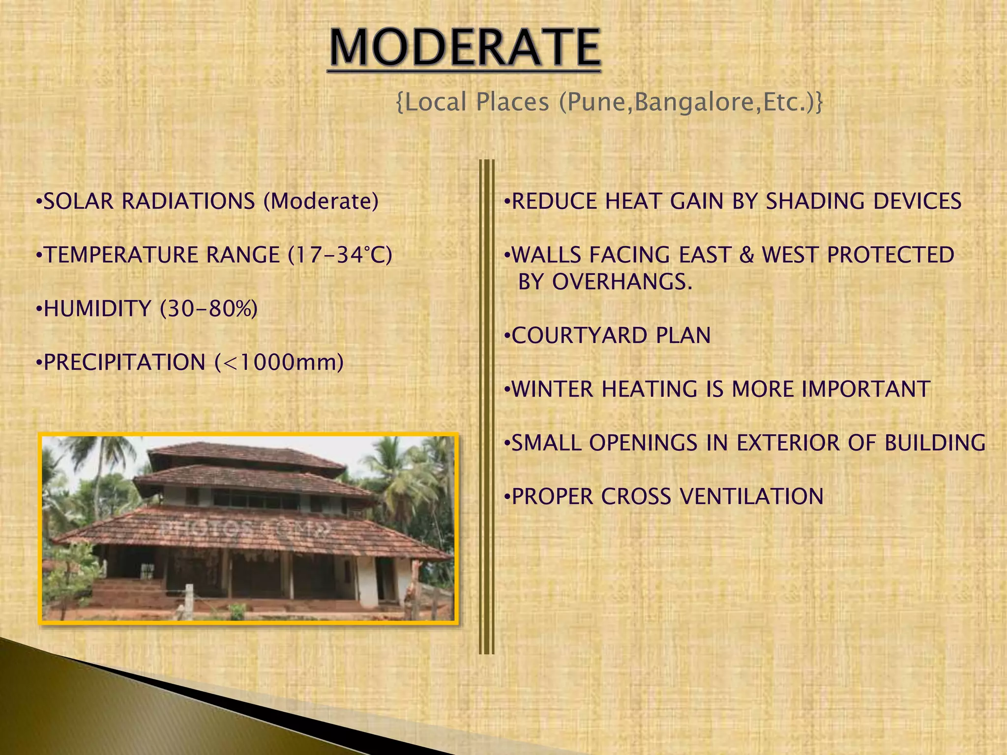 {Local Places (Pune,Bangalore,Etc.)}
•SOLAR RADIATIONS (Moderate)
•TEMPERATURE RANGE (17-34°C)
•HUMIDITY (30-80%)
•PRECIPITATION (<1000mm)
•REDUCE HEAT GAIN BY SHADING DEVICES
•WALLS FACING EAST & WEST PROTECTED
BY OVERHANGS.
•COURTYARD PLAN
•WINTER HEATING IS MORE IMPORTANT
•SMALL OPENINGS IN EXTERIOR OF BUILDING
•PROPER CROSS VENTILATION
 