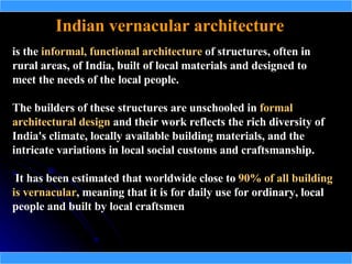 Indian vernacular architecture
is the informal, functional architecture of structures, often in
rural areas, of India, built of local materials and designed to
meet the needs of the local people.

The builders of these structures are unschooled in formal
architectural design and their work reflects the rich diversity of
India's climate, locally available building materials, and the
intricate variations in local social customs and craftsmanship.

 It has been estimated that worldwide close to 90% of all building
is vernacular, meaning that it is for daily use for ordinary, local
   vernacular
people and built by local craftsmen
 
