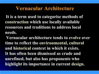 Vernacular Architecture
 It is a term used to categorise methods of
construction which use locally available
resources and traditions to address local
needs.
 Vernacular architecture tends to evolve over
time to reflect the environmental, cultural
and historical context in which it exists.
It has often been dismissed as crude and
unrefined, but also has proponents who
highlight its importance in current design.
 