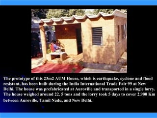 The prototype of this 23m2 AUM House, which is earthquake, cyclone and flood
resistant, has been built during the India International Trade Fair 99 at New
Delhi. The house was prefabricated at Auroville and transported in a single lorry.
The house weighed around 22. 5 tons and the lorry took 5 days to cover 2,900 Km
between Auroville, Tamil Nadu, and New Delhi.
 