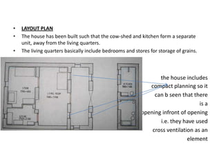 •   LAYOUT PLAN
•   The house has been built such that the cow-shed and kitchen form a separate
    unit, away from the living quarters.
•   The living quarters basically include bedrooms and stores for storage of grains.

•
                                                                 the house includes
                                                             compact planning so it
                                                               can b seen that there
                                                                                  is a
                                                          opening infront of opening
                                                                 i.e. they have used
                                                              cross ventilation as an
                                                                             element
 