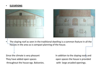 •   ELEVATIONS




•   Elevation bb’

•   The sloping roof as seen in the traditional dwelling is a common feature in all the
    houses in the area as is compact planning of the house.



Since the climate is very pleasant                In addition to the sloping roofs and
They have added open spaces                       open spaces the house is provided
throughout the house egs. Balconies.               with large arcaded openings.
 