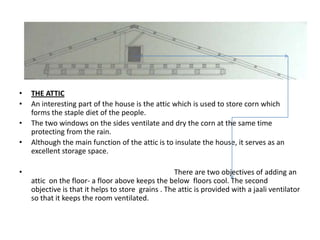•   THE ATTIC
•   An interesting part of the house is the attic which is used to store corn which
    forms the staple diet of the people.
•   The two windows on the sides ventilate and dry the corn at the same time
    protecting from the rain.
•   Although the main function of the attic is to insulate the house, it serves as an
    excellent storage space.

•                                                   There are two objectives of adding an
    attic on the floor- a floor above keeps the below floors cool. The second
    objective is that it helps to store grains . The attic is provided with a jaali ventilator
    so that it keeps the room ventilated.
 