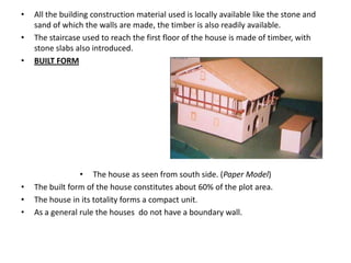 •   All the building construction material used is locally available like the stone and
    sand of which the walls are made, the timber is also readily available.
•   The staircase used to reach the first floor of the house is made of timber, with
    stone slabs also introduced.
•   BUILT FORM




                 • The house as seen from south side. (Paper Model)
•   The built form of the house constitutes about 60% of the plot area.
•   The house in its totality forms a compact unit.
•   As a general rule the houses do not have a boundary wall.
 