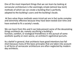 One of the most important things that we can learn by looking at
vernacular architecture is the seemingly simple (almost low-tech)
methods of which we can create a building that is perfectly
adapted to the building’s users and the building’s locale.

At face value these methods seem trivial yet are in fact quite complex
and extremely effective because they have been tested over time and
have evolved to fit a society’s needs.

We can learn from this and it can help prevent some of the devastating
things architects do, namely sacrificing a building’s
function, comfort, or ecological friendliness in the pursuit of some
aesthetic quality or even worse, an architect’s egotistical pursuits.

Its a belief in general, that architects have good intentions but fall
short because many of the basic principles that are taken into account
in all forms of vernacular architecture are often neglected by modern
day architects.
 