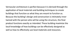 Vernacular architecture is perfect because it is derived through the
application of local materials and building techniques to create
buildings that function as what they are meant to function as.
Because the building’s design and construction is intimately inner
twined with the person who will be using the structure, the final
product functions exactly as intended. These building maximize the
local knowledge of how buildings can be effectively designed as
well as how to effectively use local materials and resources.
 