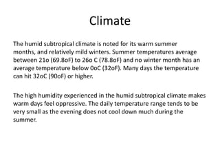 Climate
The humid subtropical climate is noted for its warm summer
months, and relatively mild winters. Summer temperatures average
between 21o (69.8oF) to 26o C (78.8oF) and no winter month has an
average temperature below 0oC (32oF). Many days the temperature
can hit 32oC (90oF) or higher.

The high humidity experienced in the humid subtropical climate makes
warm days feel oppressive. The daily temperature range tends to be
very small as the evening does not cool down much during the
summer.
 