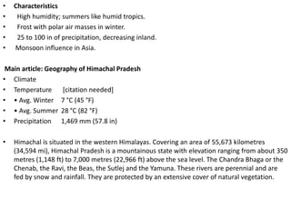 •   Characteristics
•    High humidity; summers like humid tropics.
•    Frost with polar air masses in winter.
•    25 to 100 in of precipitation, decreasing inland.
•   Monsoon influence in Asia.

 Main article: Geography of Himachal Pradesh
• Climate
• Temperature       [citation needed]
• • Avg. Winter 7 °C (45 °F)
• • Avg. Summer 28 °C (82 °F)
• Precipitation 1,469 mm (57.8 in)

•   Himachal is situated in the western Himalayas. Covering an area of 55,673 kilometres
    (34,594 mi), Himachal Pradesh is a mountainous state with elevation ranging from about 350
    metres (1,148 ft) to 7,000 metres (22,966 ft) above the sea level. The Chandra Bhaga or the
    Chenab, the Ravi, the Beas, the Sutlej and the Yamuna. These rivers are perennial and are
    fed by snow and rainfall. They are protected by an extensive cover of natural vegetation.
 