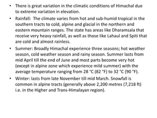 • There is great variation in the climatic conditions of Himachal due
  to extreme variation in elevation.
• Rainfall: The climate varies from hot and sub-humid tropical in the
  southern tracts to cold, alpine and glacial in the northern and
  eastern mountain ranges. The state has areas like Dharamsala that
  receive very heavy rainfall, as well as those like Lahaul and Spiti that
  are cold and almost rainless.
• Summer: Broadly Himachal experience three seasons; hot weather
  season, cold weather season and rainy season. Summer lasts from
  mid April till the end of June and most parts become very hot
  (except in alpine zone which experience mild summer) with the
  average temperature ranging from 28 °C (82 °F) to 32 °C (90 °F).
• Winter: lasts from late November till mid March. Snowfall is
  common in alpine tracts (generally above 2,200 metres (7,218 ft)
  i.e. in the Higher and Trans-Himalayan region).
 