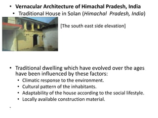 • Vernacular Architecture of Himachal Pradesh, India
 • Traditional House in Solan (Himachal Pradesh, India)

                •         [The south east side elevation]
•




• Traditional dwelling which have evolved over the ages
  have been influenced by these factors:
    •   Climatic response to the environment.
    •   Cultural pattern of the inhabitants.
    •   Adaptability of the house according to the social lifestyle.
    •   Locally available construction material.
.
 