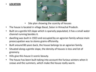 • LOCATION




                    • Site plan showing the scarcity of houses
•   The house is located in village Basal, Solan in Himachal Pradesh.
•   Built on a gentle hill slope which is sparsely populated, it has a small water
    channel running besides it.
•   dwelling was built in 1923 and occupied by an agrarian family whose main
    preoccupation was to stores grains efficiently.
•   Built around 80 years back, the house belongs to an agrarian family.
•   Situated along a gentle slope, the density of houses is less and lot of
    greenery.
•   Hills give this house it scenic beauty.
•   The house has been built taking into account the furious winters when it
    snows and the summers, which make the house really warm.
 