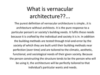 What is vernacular
               architecture??...
    The purest definition of vernacular architecture is simple…it is
      architecture without architects. It is the pure response to a
 particular person’s or society’s building needs. It fulfils these needs
 because it is crafted by the individual and society it is in. In addition
    the building methods are tested through trial-and-error by the
   society of which they are built until their building methods near
  perfection (over time) and are tailored to the climatic, aesthetic,
  functional, and sociological needs of their given society. Because
the person constructing the structure tends to be the person who will
     be using it, the architecture will be perfectly tailored to that
                individual’s particular wants and needs.
 