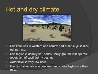 Hot and dry climate



This zone lies in western and central part of India, jaisalmer,
jodhpur, etc.
 This region is usually flat, sandy, rocky ground with spares
vegetation of cacti thorny bushes.
 Water level is very low here.
 The diurnal variation in temperature is quite high more than
10˚C.

 