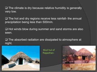  The climate is dry because relative humidity is generally
very low.
 The hot and dry regions receive less rainfall- the annual
precipitation being less than 500mm.
 Hot winds blow during summer and sand storms are also
seen.
 The absorbed radiation are dissipated to atmosphere at
night.
Mud hut of
Rajasthan.

 