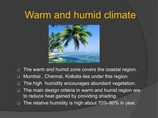 Warm and humid climate







The warm and humid zone covers the coastal region.
Mumbai , Chennai, Kolkata lies under this region.
The high humidity encourages abundant vegetation.
The main design criteria in warm and humid region are
to reduce heat gained by providing shading.
The relative humidity is high about 70%-90% in year.

 