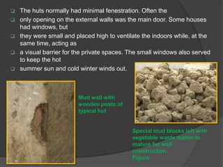 






The huts normally had minimal fenestration. Often the
only opening on the external walls was the main door. Some houses
had windows, but
they were small and placed high to ventilate the indoors while, at the
same time, acting as
a visual barrier for the private spaces. The small windows also served
to keep the hot
summer sun and cold winter winds out.

Mud wall with
wooden posts of
typical hut

Special mud blocks left with
vegetable waste matter to
mature for wall
construction.
Figure

 