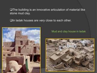 The building is an innovative articulation of material like
stone mud clay.
In ladak houses are very close to each other.

Mud and clay house in ladak

 