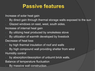 Increase of solar heat gain
- By direct gain through thermal storage walls exposed to the sun
- Glazed windows on east, west, south sides.
Increase of internal heat gain
- By utilizing heat produced by smokeless stove
- By utilization of warmth developed by livestock
Decrease of heat loss
- by high thermal insulation of roof and walls
- By high compound wall providing shelter from wind
Humidity control
- by absorption/desorption of unburnt brick walls.
Balance of temperature fluctuation
- By massive wall construction

 