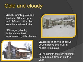 Cold and cloudy
Such climate prevails in
Kashmir , Sikkim, upper
part of Assam hill station
from the southern India.
Srinagar ,shimla,
dalhouse are best
represented by this climate.
Located at shimla at above
2000m above sea level in
middle Himalayas.
The climate requires building
to be heated through out the
year.

 