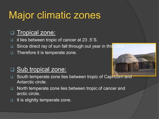 Major climatic zones


Tropical zone:





it lies between tropic of cancer at 23 .5˚S.
Since direct ray of sun fall through out year in this zone.
Therefore it is temperate zone.



Sub tropical zone:



South temperate zone lies between tropic of Capricorn and
Antarctic circle.
North temperate zone lies between tropic of cancer and
arctic circle.
It is slightly temperate zone.






 
