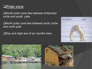 Polar zone
South polar zone lies between Antarctica
circle and south pole.

North polar zone lies between arctic circle
and north pole.
Day and night are of six months here.

 