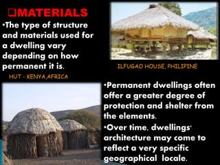 MATERIALS 
•The type of structure 
and materials used for 
a dwelling vary 
depending on how 
permanent it is. 
ILFUGAO HOUSE, PHILIPINE 
•Permanent dwellings often 
offer a greater degree of 
protection and shelter from 
the elements. 
•Over time, dwellings' 
architecture may come to 
reflect a very specific 
geographical locale. 
HUT - KENYA,AFRICA 
 