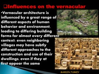 Influences on the vernacular 
•Vernacular architecture is 
influenced by a great range of 
different aspects of human 
behavior and environment, 
leading to differing building 
forms for almost every different 
context; even neighboring 
villages may have subtly 
different approaches to the 
construction and use of their 
dwellings, even if they at 
first appear the same 
MARDIN,TURKEY 
 