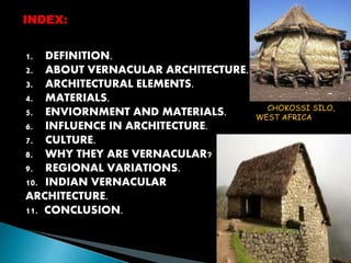 INDEX: 
1. DEFINITION. 
2. ABOUT VERNACULAR ARCHITECTURE. 
3. ARCHITECTURAL ELEMENTS. 
4. MATERIALS. 
5. ENVIORNMENT AND MATERIALS. 
6. INFLUENCE IN ARCHITECTURE. 
7. CULTURE. 
8. WHY THEY ARE VERNACULAR? 
9. REGIONAL VARIATIONS. 
10. INDIAN VERNACULAR 
ARCHITECTURE. 
11. CONCLUSION. 
CHOKOSSI SILO, 
WEST AFRICA 
 