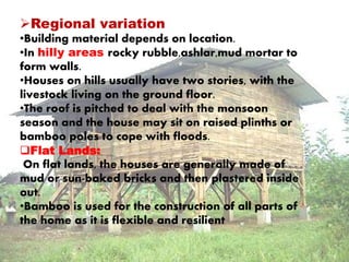 Regional variation 
•Building material depends on location. 
•In hilly areas rocky rubble,ashlar,mud mortar to 
form walls. 
•Houses on hills usually have two stories, with the 
livestock living on the ground floor. 
•The roof is pitched to deal with the monsoon 
season and the house may sit on raised plinths or 
bamboo poles to cope with floods. 
Flat Lands: 
On flat lands, the houses are generally made of 
mud or sun-baked bricks and then plastered inside 
out. 
•Bamboo is used for the construction of all parts of 
the home as it is flexible and resilient 
 