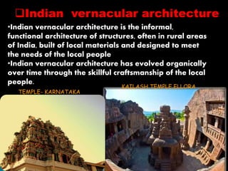 Indian vernacular architecture 
•Indian vernacular architecture is the informal, 
functional architecture of structures, often in rural areas 
of India, built of local materials and designed to meet 
the needs of the local people 
•Indian vernacular architecture has evolved organically 
over time through the skillful craftsmanship of the local 
people. 
KAILASH TEMPLE,ELLORA 
TEMPLE- KARNATAKA 
 