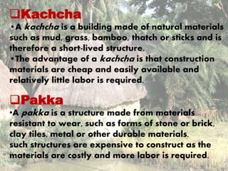 Kachcha 
•A kachcha is a building made of natural materials 
such as mud, grass, bamboo, thatch or sticks and is 
therefore a short-lived structure. 
•The advantage of a kachcha is that construction 
materials are cheap and easily available and 
relatively little labor is required. 
Pakka 
•A pakka is a structure made from materials 
resistant to wear, such as forms of stone or brick, 
clay tiles, metal or other durable materials, 
such structures are expensive to construct as the 
materials are costly and more labor is required. 
 