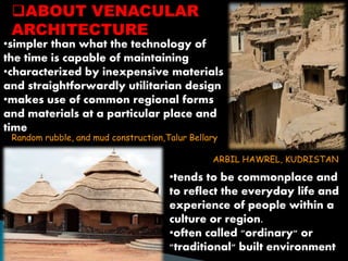 ABOUT VENACULAR 
ARCHITECTURE 
•simpler than what the technology of 
the time is capable of maintaining 
•characterized by inexpensive materials 
and straightforwardly utilitarian design 
•makes use of common regional forms 
and materials at a particular place and 
time 
Random rubble, and mud construction,Talur Bellary 
ARBIL HAWREL, KUDRISTAN 
•tends to be commonplace and 
to reflect the everyday life and 
experience of people within a 
culture or region. 
•often called "ordinary" or 
"traditional" built environment 
 