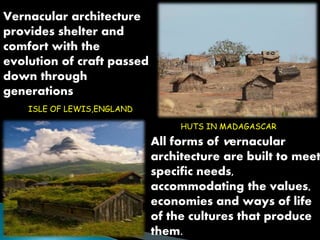 All forms of vernacular 
architecture are built to meet 
specific needs, 
accommodating the values, 
economies and ways of life 
of the cultures that produce 
them. 
Vernacular architecture 
provides shelter and 
comfort with the 
evolution of craft passed 
down through 
generations 
ISLE OF LEWIS,ENGLAND 
HUTS IN MADAGASCAR 
 