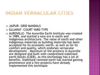  JAIPUR- GRID MANDALS
 GUJARAT- COURT YARD TYPE
 AUROVILLE- The Auroville Earth Institute was created
in 1989, and started a new era in earth and
indigenous architecture. The value of earth and other
indigenous materials as building materials has been
accepted for its economic worth, as well as for its
comfort and quality, which endorses vernacular
development . Maximum of the projects in Auroville
are designed and built with compressed stabilised
earth blocks (CSEB), as this technology has a lot of
benefits. Stabilised rammed earth has started gaining
prominence and a few projects have already
implemented this technique
 