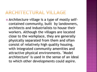  Architecture village is a type of mostly self-
contained community, built by landowners,
architects and industrialists to house their
workers. Although the villages are located
close to the workplace, they are generally
physically separated from them and often
consist of relatively high quality housing,
with integrated community amenities and
attractive physical environments. "Model
architecture" is used in the sense of an ideal
to which other developments could aspire.
 