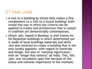  A visit to a building by Uttam Kain makes a fine
complement to a visit to a Gujral building: both
reveal the way in which the criteria can be
applied to create and architecture that is rooted
in tradition yet demonstrably contemporary.
 Uttam Jain, based in Bombay, is well known for
his Rajasthan buildings in which determined use
is made of local buildings materials and skills.
Jain also resolved to create a building that is not
only locally apposite, with regard to materials
and design, but also of ‘national significance’
with an ‘image that reflects’ all India. This, felt
Jain, was incumbent upon him because of the
status and national importance of the institute.
 