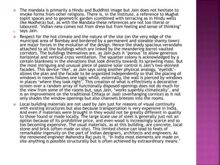  The mandala is primarily a Hindu and Buddhist image but Jain does not hesitate to
invoke forms from other religions. There is, in the Institute, a reference to Mughal
toplit spaces and to geometric garden (combined with terracing as in Hindu wells
like Modhera) but, as with the Mandala-these references are not too literal or
laboured. ‘Indian-ness comes not from dress but from feeling and sense of thinking’
says Jain.
 Respect for the hot climate and the nature of the site (on the very edge of the
municipal area of Bombay and bordered by a permanent and sizeable shanty town)
are major forces in the evolution of the design. Hence the shady spacious verandahs
attached to all the buildings which are linked by the meandering barrel-vaulted
corridors. The buildings themselves are, as Jain puts it ‘porous’ to allow generous
horizontal and vertical cross ventilation. The squatter colony is acknowledged by a
certain blankness in the elevations that look directly towards its sprawling mass. But
the most intriguing and unusual piece of passive solar control is Jain’s two-skinned
facades. This device-‘like’, as Jain says using another physical analogy, ‘eyelids’-
allows the plan and the facade to be organized independently so that the placing of
windows in rooms follows one logic while, externally, the wall is pierced by windows
in places ‘where they look right’. This creation of what is effectively a decorative
screen over a random array of functionally disposed openings does not do much for
the view from some of the rooms but, says Jain, ‘works superbly climatically’, and
is an improvement on the traditional Chhaja or Jaali (overhanging cornice) as it not
only shades the window openings but also channels breezes into the rooms.
 Local building materials are not used by Jain just for reasons of visual continuity
with existing structures but also because transportation is very expensive in India.
And even if materials were brought in they would not be greatly different in quality
to those found or made locally. The large scale use of steel is generally just not an
option because of its prohibitive price, and even wood is increasingly scarce and so
too becoming expensive. The usual materials, as at this building, are concrete, local
stone and brick (often made on site). This limited choice can lead to feats of
remarkable ingenuity on the part of Indian designers, architects and engineers. As
the renowned engineer Mahendra Raj puts it, ‘In India most elements are made on
site-anything is possible structurally but is often achieved by extraordinary means.’
 