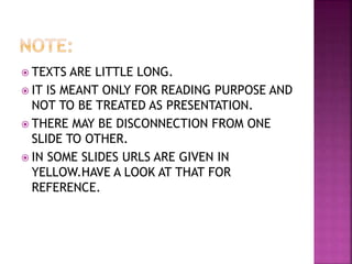  TEXTS ARE LITTLE LONG.
 IT IS MEANT ONLY FOR READING PURPOSE AND
NOT TO BE TREATED AS PRESENTATION.
 THERE MAY BE DISCONNECTION FROM ONE
SLIDE TO OTHER.
 IN SOME SLIDES URLS ARE GIVEN IN
YELLOW.HAVE A LOOK AT THAT FOR
REFERENCE.
 