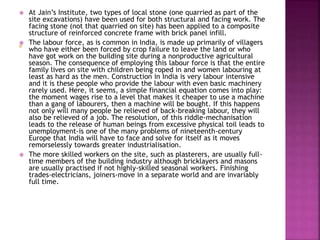  At Jain’s Institute, two types of local stone (one quarried as part of the
site excavations) have been used for both structural and facing work. The
facing stone (not that quarried on site) has been applied to a composite
structure of reinforced concrete frame with brick panel infill.
 The labour force, as is common in India, is made up primarily of villagers
who have either been forced by crop failure to leave the land or who
have got work on the building site during a nonproductive agricultural
season. The consequence of employing this labour force is that the entire
family lives on site with children being roped in and women labouring at
least as hard as the men. Construction in India is very labour intensive
and it is these people who provide the labour with even basic machinery
rarely used. Here, it seems, a simple financial equation comes into play:
the moment wages rise to a level that makes it cheaper to use a machine
than a gang of labourers, then a machine will be bought. If this happens
not only will many people be relieved of back-breaking labour, they will
also be relieved of a job. The resolution, of this riddle-mechanisation
leads to the release of human beings from excessive physical toil leads to
unemployment-is one of the many problems of nineteenth-century
Europe that India will have to face and solve for itself as it moves
remorselessly towards greater industrialisation.
 The more skilled workers on the site, such as plasterers, are usually full-
time members of the building industry although bricklayers and masons
are usually practised if not highly-skilled seasonal workers. Finishing
trades-electricians, joiners-move in a separate world and are invariably
full time.
 