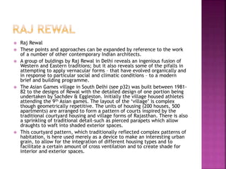 Raj Rewal
 These points and approaches can be expanded by reference to the work
of a number of other contemporary Indian architects.
 A group of buldings by Raj Rewal in Delhi reveals an ingenious fusion of
Western and Eastern traditions; but it also reveals some of the pifalls in
attempting to apply vernacular forms – that have evolved organically and
in response to particular social and climatic conditions – to a modern
brief and building programme.
 The Asian Games village in South Delhi (see p32) was built between 1981-
82 to the designs of Rewal with the detailed design of one portion being
undertaken by Sachdev & Eggleston. Initially the village housed athletes
attending the 9th Asian games. The layout of the ‘village’ is complex
though geometrically repetitive. The units of housing (200 houses, 500
apartments) are arranged to form a pattern of courts inspired by the
traditional courtyard housing and village forms of Rajasthan. There is also
a sprinkling of traditional detail-such as pierced parapets which allow
draughts to waft into shaded exterior spaces.
 This courtyard pattern, which traditionally reflected complex patterns of
habitation, is here used merely as a device to make an interesting urban
grain, to allow for the integration of different housing types and to
facilitate a certain amount of cross ventilation and to create shade for
interior and exterior spaces.
 