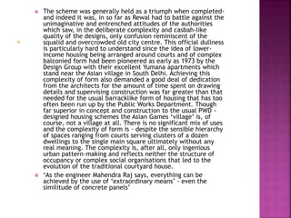  The scheme was generally held as a triumph when completed-
and indeed it was, in so far as Rewal had to battle against the
unimaginative and entrenched attitudes of the authorities
which saw, in the deliberate complexity and casbah-like
quality of the designs, only confusion reminiscent of the
squalid and overcrowded old city centre. This official dullness
is particularly hard to understand since the idea of lower-
income housing being arranged around courts and of complex
balconied form had been pioneered as early as 1973 by the
Design Group with their excellent Yumana apartments which
stand near the Asian village in South Delhi. Achieving this
complexity of form also demanded a good deal of dedication
from the architects for the amount of time spent on drawing
details and supervising construction was far greater than that
needed for the usual barracklike form of housing that has too
often been run up by the Public Works Department. Though
far superior in concept and construction to the usual PWD -
designed housing schemes the Asian Games ‘village’ is, of
course, not a village at all. There is no significant mix of uses
and the complexity of form is - despite the sensible hierarchy
of spaces ranging from courts serving clusters of a dozen
dwellings to the single main square ultimately without any
real meaning. The complexity is, after all, only ingenious
urban pattern-making and reflects neither the structure of
occupancy or complex social organisations that led to the
evolution of the traditional courtyard house.
 ‘As the engineer Mahendra Raj says, everything can be
achieved by the use of ‘extraordinary means’ - even the
similitude of concrete panels’
 