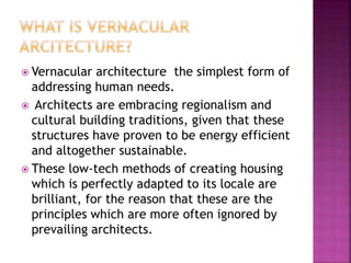  Vernacular architecture the simplest form of
addressing human needs.
 Architects are embracing regionalism and
cultural building traditions, given that these
structures have proven to be energy efficient
and altogether sustainable.
 These low-tech methods of creating housing
which is perfectly adapted to its locale are
brilliant, for the reason that these are the
principles which are more often ignored by
prevailing architects.
 